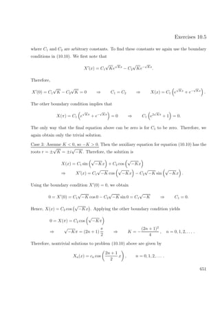 Exercises 10.5
where C1 and C2 are arbitrary constants. To ﬁnd these constants we again use the boundary
conditions in (10.10). We ﬁrst note that
X (x) = C1
√
Ke
√
Kx
− C2
√
Ke−
√
Kx
.
Therefore,
X (0) = C1
√
K − C2
√
K = 0 ⇒ C1 = C2 ⇒ X(x) = C1 e
√
Kx
+ e−
√
Kx
.
The other boundary condition implies that
X(π) = C1 e
√
Kπ
+ e−
√
Kπ
= 0 ⇒ C1 e2
√
Kπ
+ 1 = 0.
The only way that the ﬁnal equation above can be zero is for C1 to be zero. Therefore, we
again obtain only the trivial solution.
Case 3: Assume K < 0, so −K > 0. Then the auxiliary equation for equation (10.10) has the
roots r = ±
√
K = ±i
√
−K. Therefore, the solution is
X(x) = C1 sin
√
−Kx + C2 cos
√
−Kx
⇒ X (x) = C1
√
−K cos
√
−Kx − C2
√
−K sin
√
−Kx .
Using the boundary condition X (0) = 0, we obtain
0 = X (0) = C1
√
−K cos 0 − C2
√
−K sin 0 = C1
√
−K ⇒ C1 = 0.
Hence, X(x) = C2 cos
√
−Kx . Applying the other boundary condition yields
0 = X(π) = C2 cos
√
−Kπ
⇒
√
−Kπ = (2n + 1)
π
2
⇒ K = −
(2n + 1)2
4
, n = 0, 1, 2, . . . .
Therefore, nontrivial solutions to problem (10.10) above are given by
Xn(x) = cn cos
2n + 1
2
x , n = 0, 1, 2, . . . .
651
 