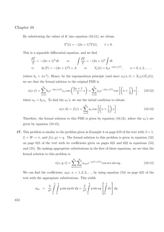 Chapter 10
By substituting the values of K into equation (10.11), we obtain
T (t) = −(2n + 1)2
T(t), t > 0.
This is a separable diﬀerential equation, and we ﬁnd
dT
T
= −(2n + 1)2
dt ⇒
dT
T
= −(2n + 1)2
dt
⇒ ln |T| = −(2n + 1)2
t + A ⇒ Tn(t) = bne−(2n+1)2t
, n = 0, 1, 2, . . . ,
(where bn = ±eA
). Hence, by the superposition principle (and since un(x, t) = Xn(x)Tn(t)),
we see that the formal solution to the original PDE is
u(x, t) =
∞
n=0
bne−(2n+1)2t
cn cos
2n + 1
2
x =
∞
n=0
ane−(2n+1)2t
cos n +
1
2
x , (10.12)
where an = bncn. To ﬁnd the an’s, we use the initial condition to obtain
u(x, 0) = f(x) =
∞
n=0
an cos n +
1
2
x . (10.13)
Therefore, the formal solution to this PDE is given by equation (10.12), where the an’s are
given by equation (10.13).
17. This problem is similar to the problem given in Example 4 on page 619 of the text with β = 1,
L = W = π, and f(x, y) = y. The formal solution to this problem is given in equation (52)
on page 621 of the text with its coeﬃcients given on pages 621 and 622 in equations (54)
and (55). By making appropriate substitutions in the ﬁrst of these equations, we see that the
formal solution to this problem is
u(x, y, t) =
∞
m=0
∞
n=1
amne−(m2+n2)t
cos mx sin ny . (10.14)
We can ﬁnd the coeﬃcients, a0n, n = 1, 2, 3, . . ., by using equation (54) on page 621 of the
text with the appropriate substitutions. This yields
a0n =
2
π2
π
0
π
0
y sin ny dx dy =
2
π2
π
0
y sin ny


π
0
dx

 dy
652
 