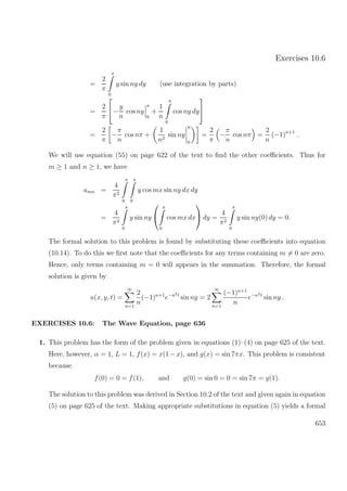 Exercises 10.6
=
2
π
π
0
y sin ny dy (use integration by parts)
=
2
π

−
y
n
cos ny
π
0
+
1
n
π
0
cos ny dy


=
2
π
−
π
n
cos nπ +
1
n2
sin ny
π
0
=
2
π
−
π
n
cos nπ =
2
n
(−1)n+1
.
We will use equation (55) on page 622 of the text to ﬁnd the other coeﬃcients. Thus for
m ≥ 1 and n ≥ 1, we have
amn =
4
π2
π
0
π
0
y cos mx sin ny dx dy
=
4
π2
π
0
y sin ny


π
0
cos mx dx

 dy =
4
π2
π
0
y sin ny(0) dy = 0.
The formal solution to this problem is found by substituting these coeﬃcients into equation
(10.14). To do this we ﬁrst note that the coeﬃcients for any terms containing m = 0 are zero.
Hence, only terms containing m = 0 will appears in the summation. Therefore, the formal
solution is given by
u(x, y, t) =
∞
n=1
2
n
(−1)n+1
e−n2t
sin ny = 2
∞
n=1
(−1)n+1
n
e−n2t
sin ny .
EXERCISES 10.6: The Wave Equation, page 636
1. This problem has the form of the problem given in equations (1)–(4) on page 625 of the text.
Here, however, α = 1, L = 1, f(x) = x(1 −x), and g(x) = sin 7πx. This problem is consistent
because
f(0) = 0 = f(1), and g(0) = sin 0 = 0 = sin 7π = g(1).
The solution to this problem was derived in Section 10.2 of the text and given again in equation
(5) on page 625 of the text. Making appropriate substitutions in equation (5) yields a formal
653
 