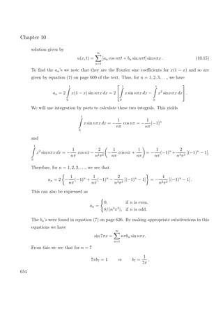 Chapter 10
solution given by
u(x, t) =
∞
n=1
[an cos nπt + bn sin nπt] sin nπx . (10.15)
To ﬁnd the an’s we note that they are the Fourier sine coeﬃcients for x(1 − x) and so are
given by equation (7) on page 609 of the text. Thus, for n = 1, 2, 3, . . ., we have
an = 2
1
0
x(1 − x) sin nπx dx = 2


1
0
x sin nπx dx −
1
0
x2
sin nπx dx

 .
We will use integration by parts to calculate these two integrals. This yields
1
0
x sin nπx dx = −
1
nπ
cos nπ = −
1
nπ
(−1)n
and
1
0
x2
sin nπx dx = −
1
nπ
cos nπ −
2
n2π2
−
1
nπ
cos nπ +
1
nπ
= −
1
nπ
(−1)n
+
2
n3π3
[(−1)n
− 1].
Therefore, for n = 1, 2, 3, . . ., we see that
an = 2 −
1
nπ
(−1)n
+
1
nπ
(−1)n
−
2
n3π3
[(−1)n
− 1] = −
4
n3π3
[(−1)n
− 1] .
This can also be expressed as
an =
0, if n is even,
8/(n3
π3
), if n is odd.
The bn’s were found in equation (7) on page 626. By making appropriate substitutions in this
equations we have
sin 7πx =
∞
n=1
nπbn sin nπx.
From this we see that for n = 7
7πb7 = 1 ⇒ b7 =
1
7π
,
654
 