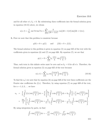 Exercises 10.6
and for all other n’s, bn = 0. By substituting these coeﬃcients into the formal solution given
in equation (10.15) above, we obtain
u(x, t) =
1
7π
sin 7πt sin 7πx +
∞
k=0
8
[(2k + 1)π]3
cos[(2k + 1)πt] sin[(2k + 1)πx].
5. First we note that this problem is consistent because
g(0) = 0 = g(L) and f(0) = 0 = f(L).
The formal solution to this problem is given in equation (5) on page 625 of the text with the
coeﬃcients given in equations (6) and (7) on page 626. By equation (7), we see that
g(x) = 0 =
∞
n=1
bn
nπα
L
sin
nπx
L
.
Thus, each term in this inﬁnite series must be zero and so bn = 0 for all n’s. Therefore, the
formal solution given in equation (5) on page 625 of the text becomes
u(x, t) =
∞
n=1
an cos
nπαt
L
sin
nπx
L
. (10.16)
To ﬁnd the an’s we note that by equation (6) on page 626 of the text these coeﬃcients are the
Fourier sine coeﬃcients for f(x). Therefore, by using equation (7) on page 609 of the text,
for n = 1, 2, 3, . . . we have
an =
2
L
L
0
f(x) sin
nπx
L
dx =
2
L

h0
a
a
0
x sin
nπx
L
dx + h0
L
a
L − x
L − a
sin
nπx
L
dx


=
2h0
L

1
a
a
0
x sin
nπx
L
dx +
L
L − a
L
a
sin
nπx
L
dx −
1
L − a
L
a
x sin
nπx
L
dx

 .
By using integration by parts, we ﬁnd
x sin
nπx
L
dx = −
xL
nπ
cos
nπx
L
+
L2
n2π2
sin
nπx
L
.
655
 