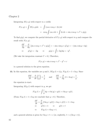 Chapter 2
Integrating M(x, y) with respect to x yields
F(x, y) = M(x, y)dx = (cos x cos y + 2x) dx
= cos y cos x dx + 2x dx = sin x cos y + x2
+ g(y).
To ﬁnd g(y), we compute the partial derivative of F(x, y) with respect to y and compare the
result with N(x, y).
∂F
∂y
=
∂
∂y
sin x cos y + x2
+ g(y) = − sin x sin y + g (y) = − (sin x sin y + 2y)
⇒ g (y) = −2y ⇒ g(y) = (−2y)dy = −y2
.
(We take the integration constant C = 0.) Therefore,
F(x, y) = sin x cos y + x2
− y2
= c
is a general solution to the given equation.
13. In this equation, the variables are y and t, M(y, t) = t/y, N(y, t) = 1 + ln y. Since
∂M
∂t
=
∂
∂t
t
y
=
1
y
and
∂N
∂y
=
∂
∂y
(1 + ln y) =
1
y
,
the equation is exact.
Integrating M(y, t) with respect to y, we get
F(y, t) =
t
y
dy = t ln |y| + g(t) = t ln y + g(t).
(From N(y, t) = 1 + ln y we conclude that y > 0.) Therefore,
∂F
∂t
=
∂
∂t
[t ln y + g(t)] = ln y + g (t) = 1 + ln y
⇒ g (t) = 1 ⇒ g(t) = t
⇒ F(y, t) = t ln y + t,
and a general solution is given by t ln y + t = c (or, explicitly, t = c/(ln y + 1)).
62
 