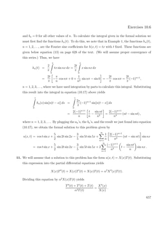 Exercises 10.6
and bn = 0 for all other values of n. To calculate the integral given in the formal solution we
must ﬁrst ﬁnd the functions hn(t). To do this, we note that in Example 1, the functions hn(t),
n = 1, 2, . . ., are the Fourier sine coeﬃcients for h(x, t) = tx with t ﬁxed. These functions are
given below equation (13) on page 628 of the text. (We will assume proper convergence of
this series.) Thus, we have
hn(t) =
2
π
π
0
tx sin nx dx =
2t
π
π
0
x sin nx dx
=
2t
π
−
π
n
cos nπ + 0 +
1
n2
sin nπ − sin 0 = −
2t
π
cos nπ =
2t
π
(−1)n+1
,
n = 1, 2, 3, . . ., where we have used integration by parts to calculate this integral. Substituting
this result into the integral in equation (10.17) above yields
t
0
hn(s) sin[n(t − s)] ds =
t
0
2s
π
(−1)n+1
sin[n(t − s)] ds
=
2(−1)n+1
n
t
n
−
sin nt
n2
=
2(−1)n+1
n3
(nt − sin nt) ,
where n = 1, 2, 3, . . .. By plugging the an’s, the bn’s, and the result we just found into equation
(10.17), we obtain the formal solution to this problem given by
u(x, t) = cos t sin x +
5
2
sin 2t sin 2x −
3
5
sin 5t sin 5x +
∞
n=1
1
n
2(−1)n+1
n3
(nt − sin nt) sin nx
= cos t sin x +
5
2
sin 2t sin 2x −
3
5
sin 5t sin 5x + 2
∞
n=1
(−1)n+1
n3
t −
sin nt
n
sin nx .
11. We will assume that a solution to this problem has the form u(x, t) = X(x)T(t). Substituting
this expression into the partial diﬀerential equations yields
X(x)T (t) + X(x)T (t) + X(x)T(t) = α2
X (x)T(t).
Dividing this equation by α2
X(x)T(t) yields
T (t) + T (t) + T(t)
α2T(t)
=
X (x)
X(x)
.
657
 