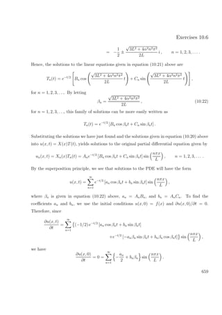 Exercises 10.6
= −
1
2
±
√
3L2 + 4α2n2π2
2L
i , n = 1, 2, 3, . . . .
Hence, the solutions to the linear equations given in equation (10.21) above are
Tn(t) = e−t/2
Bn cos
√
3L2 + 4α2n2π2
2L
t + Cn sin
√
3L2 + 4α2n2π2
2L
t ,
for n = 1, 2, 3, . . .. By letting
βn =
√
3L2 + 4α2n2π2
2L
, (10.22)
for n = 1, 2, 3, . . ., this family of solutions can be more easily written as
Tn(t) = e−t/2
[Bn cos βnt + Cn sin βnt] .
Substituting the solutions we have just found and the solutions given in equation (10.20) above
into u(x, t) = X(x)T(t), yields solutions to the original partial diﬀerential equation given by
un(x, t) = Xn(x)Tn(t) = Ane−t/2
[Bn cos βnt + Cn sin βnt] sin
nπx
L
, n = 1, 2, 3, . . . .
By the superposition principle, we see that solutions to the PDE will have the form
u(x, t) =
∞
n=1
e−t/2
[an cos βnt + bn sin βnt] sin
nπx
L
,
where βn is given in equation (10.22) above, an = AnBn, and bn = AnCn. To ﬁnd the
coeﬃcients an and bn, we use the initial conditions u(x, 0) = f(x) and ∂u(x, 0)/∂t = 0.
Therefore, since
∂u(x, t)
∂t
=
∞
n=1
(−1/2) e−t/2
[an cos βnt + bn sin βnt]
+e−t/2
[−anβn sin βnt + bnβn cos βnt] sin
nπx
L
,
we have
∂u(x, 0)
∂t
= 0 =
∞
n=1
−
an
2
+ bnβn sin
nπx
L
.
659
 