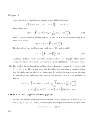 Chapter 10
Hence, each term in this inﬁnite series must be zero which implies that
−
an
2
+ bnβn = 0 ⇒ bn =
an
2βn
, n = 1, 2, 3, . . . .
Thus, we can write
u(x, t) =
∞
n=1
ane−t/2
cos βnt +
1
2βn
sin βnt sin
nπx
L
, (10.23)
where βn is given above in equation (10.22). To ﬁnd the an’s, we use the remaining initial
condition to obtain
u(x, 0) = f(x) =
∞
n=1
an sin
nπx
L
.
Therefore, the an’s are the Fourier sine coeﬃcients of f(x) and so satisfy
an =
2
L
L
0
f(x) sin
nπx
L
dx . (10.24)
Combining all of these results, we see that a formal solution to the telegraph problem is given
by equation (10.23) where βn and an are given in equation (10.22) and (10.24), respectively.
15. This problem has the form of the problem solved in Example 2 on page 631 of the text with
f(x) = g(x) = x. There it was found that d’Alembert’s formula given in equation (32) on
page 631 of the text is a solution to this problem. By making the appropriate substitutions
in this equation (and noting that f(x + αt) = x + αt and f(x − αt) = x − αt), we obtain the
solution
u(x, t) =
1
2
[(x + αt) + (x − αt)] +
1
2α
x+αt
x−αt
s ds = x +
1
2α
s2
2
x+αt
x−αt
= x +
1
4α
(x + αt)2
− (x − αt)2
= x +
1
4α
[4αtx] = x + tx .
EXERCISES 10.7: Laplace’s Equation, page 649
3. To solve this problem using separation of variables, we will assume that a solution has the
form u(x, y) = X(x)Y (y). Making this substitution into the partial diﬀerential equation yields
X (x)Y (y) + X(x)Y (y) = 0.
660
 