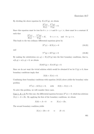 Exercises 10.7
By dividing the above equation by X(x)Y (y), we obtain
X (x)
X(x)
+
Y (y)
Y (y)
= 0.
Since this equation must be true for 0 < x < π and 0 < y < π, there must be a constant K
such that
X (x)
X(x)
= −
Y (y)
Y (y)
= K, 0 < x < π, and 0 < y < π.
This leads to the two ordinary diﬀerential equations given by
X (x) − KX(x) = 0 (10.25)
and
Y (y) + KY (y) = 0 (10.26)
By making the substitution u(x, y) = X(x)Y (y) into the ﬁrst boundary conditions, that is,
u(0, y) = u(π, y) = 0, we obtain
X(0)Y (y) = X(π)Y (y) = 0.
Since we do not want the trivial solution which would be obtained if we let Y (y) ≡ 0, these
boundary conditions imply that
X(0) = X(π) = 0.
Combining these boundary conditions with equation (10.25) above yields the boundary value
problem
X (x) − KX(x) = 0, with X(0) = X(π) = 0.
To solve this problem, we will consider three cases.
Case 1: K = 0. For this case, the diﬀerential equation becomes X (x) = 0, which has solutions
X(x) = A + Bx. By applying the ﬁrst of the boundary conditions, we obtain
X(0) = A = 0 ⇒ X(x) = Bx.
The second boundary condition yields
X(π) = Bπ = 0 ⇒ B = 0.
661
 