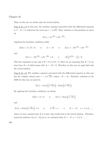 Chapter 10
Thus, in this case we obtain only the trivial solution.
Case 2: K > 0. In this case, the auxiliary equation associated with this diﬀerential equation
is r2
− K = 0, which has the real roots r = ±
√
K. Thus, solutions to this problem are given
by
X(x) = Ae
√
Kx
+ Be−
√
Kx
.
Applying the boundary conditions yields
X(0) = A + B = 0 ⇒ A = −B ⇒ X(x) = −Be
√
Kx
+ Be−
√
Kx
and
X(π) = −Be
√
Kπ
+ Be−
√
Kπ
= 0 ⇒ −B e2
√
Kπ
− 1 = 0.
This last expression is true only if K = 0 or if B = 0. Since we are assuming that K > 0, we
must have B = 0 which means that A = −B = 0. Therefore, in this case we again ﬁnd only
the trivial solution.
Case 3: K < 0. The auxiliary equation associated with the diﬀerential equation in this case
has the complex valued roots r = ±
√
−Ki, (where −K > 0). Therefore, solutions to the
ODE for this case are given by
X(x) = A cos
√
−Kx + B sin
√
−Kx .
By applying the boundary conditions, we obtain
X(0) = A = 0 ⇒ X(x) = B sin
√
−Kx
and
X(π) = B sin
√
−Kπ = 0 ⇒
√
−K = n ⇒ K = −n2
, n = 1, 2, 3, . . . ,
where we have assumed that B = 0 since this would lead to the trivial solution. Therefore,
nontrivial solutions Xn(x) = Bn sin nx are obtained when K = −n2
, n = 1, 2, 3 . . ..
662
 