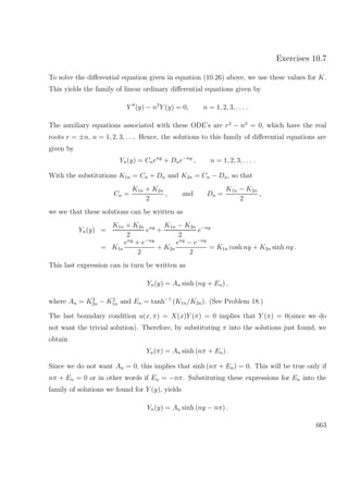 Exercises 10.7
To solve the diﬀerential equation given in equation (10.26) above, we use these values for K.
This yields the family of linear ordinary diﬀerential equations given by
Y (y) − n2
Y (y) = 0, n = 1, 2, 3, . . . .
The auxiliary equations associated with these ODE’s are r2
− n2
= 0, which have the real
roots r = ±n, n = 1, 2, 3, . . .. Hence, the solutions to this family of diﬀerential equations are
given by
Yn(y) = Cneny
+ Dne−ny
, n = 1, 2, 3, . . . .
With the substitutions K1n = Cn + Dn and K2n = Cn − Dn, so that
Cn =
K1n + K2n
2
, and Dn =
K1n − K2n
2
,
we see that these solutions can be written as
Yn(y) =
K1n + K2n
2
eny
+
K1n − K2n
2
e−ny
= K1n
eny
+ e−ny
2
+ K2n
eny
− e−ny
2
= K1n cosh ny + K2n sinh ny .
This last expression can in turn be written as
Yn(y) = An sinh (ny + En) ,
where An = K2
2n − K2
1n and En = tanh−1
(K1n/K2n). (See Problem 18.)
The last boundary condition u(x, π) = X(x)Y (π) = 0 implies that Y (π) = 0(since we do
not want the trivial solution). Therefore, by substituting π into the solutions just found, we
obtain
Yn(π) = An sinh (nπ + En) .
Since we do not want An = 0, this implies that sinh (nπ + En) = 0. This will be true only if
nπ + En = 0 or in other words if En = −nπ. Substituting these expressions for En into the
family of solutions we found for Y (y), yields
Yn(y) = An sinh (ny − nπ) .
663
 