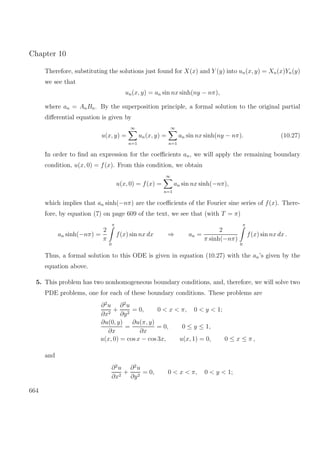 Chapter 10
Therefore, substituting the solutions just found for X(x) and Y (y) into un(x, y) = Xn(x)Yn(y)
we see that
un(x, y) = an sin nx sinh(ny − nπ),
where an = AnBn. By the superposition principle, a formal solution to the original partial
diﬀerential equation is given by
u(x, y) =
∞
n=1
un(x, y) =
∞
n=1
an sin nx sinh(ny − nπ). (10.27)
In order to ﬁnd an expression for the coeﬃcients an, we will apply the remaining boundary
condition, u(x, 0) = f(x). From this condition, we obtain
u(x, 0) = f(x) =
∞
n=1
an sin nx sinh(−nπ),
which implies that an sinh(−nπ) are the coeﬃcients of the Fourier sine series of f(x). There-
fore, by equation (7) on page 609 of the text, we see that (with T = π)
an sinh(−nπ) =
2
π
π
0
f(x) sin nx dx ⇒ an =
2
π sinh(−nπ)
π
0
f(x) sin nx dx .
Thus, a formal solution to this ODE is given in equation (10.27) with the an’s given by the
equation above.
5. This problem has two nonhomogeneous boundary conditions, and, therefore, we will solve two
PDE problems, one for each of these boundary conditions. These problems are
∂2
u
∂x2
+
∂2
u
∂y2
= 0, 0 < x < π, 0 < y < 1;
∂u(0, y)
∂x
=
∂u(π, y)
∂x
= 0, 0 ≤ y ≤ 1,
u(x, 0) = cos x − cos 3x, u(x, 1) = 0, 0 ≤ x ≤ π ,
and
∂2
u
∂x2
+
∂2
u
∂y2
= 0, 0 < x < π, 0 < y < 1;
664
 
