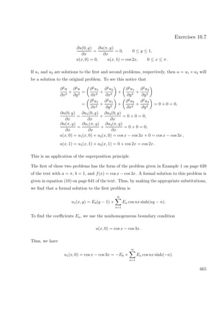 Exercises 10.7
∂u(0, y)
∂x
=
∂u(π, y)
∂x
= 0, 0 ≤ y ≤ 1,
u(x, 0) = 0, u(x, 1) = cos 2x, 0 ≤ x ≤ π .
If u1 and u2 are solutions to the ﬁrst and second problems, respectively, then u = u1 + u2 will
be a solution to the original problem. To see this notice that
∂2
u
∂x2
+
∂2
u
∂y2
=
∂2
u1
∂x2
+
∂2
u2
∂x2
+
∂2
u1
∂y2
+
∂2
u2
∂y2
=
∂2
u1
∂x2
+
∂2
u1
∂y2
+
∂2
u2
∂x2
+
∂2
u2
∂y2
= 0 + 0 = 0,
∂u(0, y)
∂x
=
∂u1(0, y)
∂x
+
∂u2(0, y)
∂x
= 0 + 0 = 0,
∂u(π, y)
∂x
=
∂u1(π, y)
∂x
+
∂u2(π, y)
∂x
= 0 + 0 = 0,
u(x, 0) = u1(x, 0) + u2(x, 0) = cos x − cos 3x + 0 = cos x − cos 3x ,
u(x, 1) = u1(x, 1) + u2(x, 1) = 0 + cos 2x = cos 2x .
This is an application of the superposition principle.
The ﬁrst of these two problems has the form of the problem given in Example 1 on page 639
of the text with a = π, b = 1, and f(x) = cos x − cos 3x. A formal solution to this problem is
given in equation (10) on page 641 of the text. Thus, by making the appropriate substitutions,
we ﬁnd that a formal solution to the ﬁrst problem is
u1(x, y) = E0(y − 1) +
∞
n=1
En cos nx sinh(ny − n).
To ﬁnd the coeﬃcients En, we use the nonhomogeneous boundary condition
u(x, 0) = cos x − cos 3x .
Thus, we have
u1(x, 0) = cos x − cos 3x = −E0 +
∞
n=1
En cos nx sinh(−n).
665
 