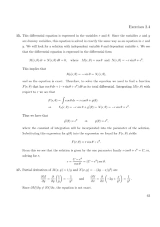 Exercises 2.4
15. This diﬀerential equation is expressed in the variables r and θ. Since the variables x and y
are dummy variables, this equation is solved in exactly the same way as an equation in x and
y. We will look for a solution with independent variable θ and dependent variable r. We see
that the diﬀerential equation is expressed in the diﬀerential form
M(r, θ) dr + N(r, θ) dθ = 0, where M(r, θ) = cos θ and N(r, θ) = −r sin θ + eθ
.
This implies that
Mθ(r, θ) = − sin θ = Nr(r, θ),
and so the equation is exact. Therefore, to solve the equation we need to ﬁnd a function
F(r, θ) that has cos θ dr + (−r sin θ + eθ
) dθ as its total diﬀerential. Integrating M(r, θ) with
respect to r we see that
F(r, θ) = cos θ dr = r cos θ + g(θ)
⇒ Fθ(r, θ) = −r sin θ + g (θ) = N(r, θ) = −r sin θ + eθ
.
Thus we have that
g (θ) = eθ
⇒ g(θ) = eθ
,
where the constant of integration will be incorporated into the parameter of the solution.
Substituting this expression for g(θ) into the expression we found for F(r, θ) yields
F(r, θ) = r cos θ + eθ
.
From this we see that the solution is given by the one parameter family r cos θ + eθ
= C, or,
solving for r,
r =
C − eθ
cos θ
= (C − eθ
) sec θ.
17. Partial derivatives of M(x, y) = 1/y and N(x, y) = − (3y − x/y2
) are
∂M
∂y
=
∂
∂y
1
y
= −
1
y2
and
∂N
∂x
=
∂
∂x
−3y +
x
y2
=
1
y2
.
Since ∂M/∂y = ∂N/∂x, the equation is not exact.
63
 