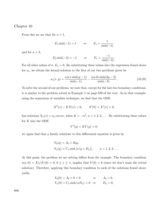 Chapter 10
From this we see that for n = 1,
E1 sinh(−1) = 1 ⇒ E1 =
1
sinh(−1)
and for n = 3,
E3 sinh(−3) = −1 ⇒ E1 =
−1
sinh(−3)
.
For all other values of n, En = 0. By substituting these values into the expression found above
for u1, we obtain the formal solution to the ﬁrst of our two problems given by
u1(x, y) =
cos x sinh(y − 1)
sinh(−1)
−
cos 3x sinh(3y − 3)
sinh(−3)
. (10.28)
To solve the second of our problems, we note that, except for the last two boundary conditions,
it is similar to the problem solved in Example 1 on page 639 of the text. As in that example,
using the separation of variables technique, we ﬁnd that the ODE
X (x) − KX(x) = 0, X (0) = X (π) = 0,
has solutions Xn(x) = an cos nx, when K = −n2
, n = 1, 2, 3, . . .. By substituting these values
for K into the ODE
Y (y) + KY (y) = 0,
we again ﬁnd that a family solutions to this diﬀerential equation is given by
Y0(y) = A0 + B0y,
Yn(y) = Cn sinh [n (y + Dn)] , n = 1, 2, 3 . . . .
At this point, the problem we are solving diﬀers from the example. The boundary condition
u(x, 0) = X(x)Y (0) = 0, 0 ≤ x ≤ π, implies that Y (0) = 0 (since we don’t want the trivial
solution). Therefore, applying this boundary condition to each of the solutions found above
yields
Y0(0) = A0 + 0 = 0 ⇒ A0 = 0,
Yn(0) = Cn sinh (nDn) = 0 ⇒ Dn = 0,
666
 