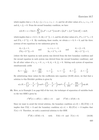 Exercises 10.7
which implies that a = 0, d4 + f4 = 1, c1 + e1 = −1, and for all other values of n, cn + en = 0
and dn + fn = 0. From the second boundary condition, we have
u(2, θ) = a + b ln 2 +
∞
n=1
cn2n
+ en2−n
cos nθ + dn2n
+ fn2−n
sin nθ = sin θ,
which implies that a = 0, b = 0, 2d1 +2−1
f1 = 1, and for all other values of n, 2n
c1 +2−n
e1 = 0
and 2n
d1 + 2−n
f1 = 0. By combining these results, we obtain a = 0, b = 0, and the three
systems of two equations in two unknowns given by
d4 + f4 = 1,
24
d4 + 2−4
f4 = 0
and
c1 + e1 = −1,
2c1 + 2−1
e1 = 0
and
d1 + f1 = 0,
2d1 + 2−1
f1 = 1,
(where the ﬁrst equation in each system was derived from the ﬁrst boundary condition and
the second equation in each system was derived from the second boundary condition), and
for all other values of n, cn = 0 , en = 0, dn = 0, fn = 0. Solving each system of equations
simultaneously yields
d4 = −
1
255
, f4 = −
256
255
, c1 =
1
3
, e1 = −
4
3
, d1 =
2
3
, f1 = −
2
3
.
By substituting these values for the coeﬃcients into equation (10.29) above, we ﬁnd that a
solution to this Dirichlet problem is given by
u(r, θ) =
1
3
r −
4
3
r−1
cos θ +
2
3
r −
2
3
r−1
sin θ + −
1
255
r4
−
256
255
r−4
sin 4θ .
15. Here, as in Example 2 on page 642 of the text, the technique of separation of variables leads
to the two ODE’s given by
r2
R (r) + rR (r) − λR(r) = 0 and T (θ) + λT(θ) = 0.
Since we want to avoid the trivial solution, the boundary condition u(r, 0) = R(r)T(0) = 0
implies that T(0) = 0 and the boundary condition u(r, π) = R(r)T(π) = 0 implies that
T(π) = 0. Therefore, we seek a nontrivial solution to the ODE
T (θ) + λT(θ) = 0, with T(0) = 0 and T(π) = 0. (10.30)
669
 