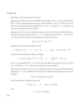 Chapter 10
To do this we will consider three cases for λ.
Case 1: λ = 0. This case leads to the diﬀerential equation T (θ) = 0, which has solutions
T(θ) = Aθ+B. Applying the ﬁrst boundary condition yields 0 = T(0) = B. Thus, T(θ) = Aθ.
The second boundary condition implies that 0 = T(π) = Aπ. Hence, A = 0. Therefore, in
this case we ﬁnd only the trivial solution.
Case 2: λ < 0. In this case, the auxiliary equation associated with the linear diﬀerential equa-
tion given in equation (10.30) above is r2
+λ = 0, which has the real roots r = ±
√
−λ (where
−λ > 0). Thus, the solution to this diﬀerential equation has the form
T(θ) = C1e
√
−λθ
+ C2e−
√
−λθ
.
Applying the ﬁrst boundary condition yields
0 = T(0) = C1 + C2 ⇒ C1 = −C2 ⇒ T(θ) = −C2e
√
−λθ
+ C2e−
√
−λθ
.
From the second boundary condition, we obtain
0 = T(π) = C2 −e
√
−λπ
+ e−
√
−λπ
⇒ C2 e2
√
−λπ
− 1 = 0.
Since we are assuming that λ < 0, the only way that this last expression can be zero is for
C2 = 0. Thus, C1 = −C2 = 0 and we again obtain the trivial solution.
Case 3: λ > 0. In this case, the roots to the auxiliary equation associated with this diﬀerential
equation are r = ±
√
λi. Therefore, the solution to the diﬀerential equation given in equation
(10.30) is
T(θ) = C1 sin
√
λθ + C2 cos
√
λθ.
From the boundary conditions, we see that
0 = T(0) = C2 ⇒ T(θ) = C1 sin
√
λθ ,
and
0 = T(π) = C1 sin
√
λπ .
670
 