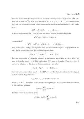 Exercises 10.7
Since we do not want the trivial solution, this last boundary condition yields sin
√
λπ = 0.
This will be true if
√
λ = n or, in other words, if λ = n2
, n = 1, 2, 3, . . .. With these values
for λ, we ﬁnd nontrivial solution for the diﬀerential equation given in equation (10.30) above
to be
Tn(θ) = Bn sin nθ , n = 1, 2, 3, . . . .
Substituting the values for λ that we have just found into the diﬀerential equation
r2
R (r) + rR (r) − λR(r) = 0,
yields the ODE
r2
R (r) + rR (r) − n2
R(r) = 0, n = 1, 2, 3, . . . .
This is the same Cauchy-Euler equation that was solved in Example 2 on page 642 of the
text. There it was found that the solutions have the form
Rn(r) = Cnrn
+ Dnr−n
, n = 1, 2, 3, . . . .
Since we require that u(r, θ) to be bounded on its domain, we see that u(r, θ) = R(r)T(θ)
must be bounded about r = 0. This implies that R(θ) must be bounded. Therefore, Dn = 0
and so the solutions to this Cauchy-Euler equation are given by
Rn(r) = Cnrn
, n = 1, 2, 3, . . . .
Since we have assumed that u(r, θ) = R(r)T(θ), we see that formal solutions to the original
partial diﬀerential equation are
un(r, θ) = BnCnrn
sin nθ = cnrn
sin nθ ,
where cn = BnCn. Therefore, by the superposition principle, we obtain the formal solutions
to this Dirichlet problem
u(r, θ) =
∞
n=1
cnrn
sin nθ .
The ﬁnal boundary condition yields
u(1, θ) = sin 3θ =
∞
n=1
cn sin nθ .
671
 