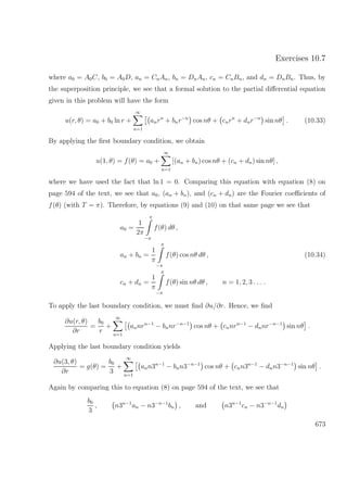 Exercises 10.7
where a0 = A0C, b0 = A0D, an = CnAn, bn = DnAn, cn = CnBn, and dn = DnBn. Thus, by
the superposition principle, we see that a formal solution to the partial diﬀerential equation
given in this problem will have the form
u(r, θ) = a0 + b0 ln r +
∞
n=1
anrn
+ bnr−n
cos nθ + cnrn
+ dnr−n
sin nθ . (10.33)
By applying the ﬁrst boundary condition, we obtain
u(1, θ) = f(θ) = a0 +
∞
n=1
[(an + bn) cos nθ + (cn + dn) sin nθ] ,
where we have used the fact that ln 1 = 0. Comparing this equation with equation (8) on
page 594 of the text, we see that a0, (an + bn), and (cn + dn) are the Fourier coeﬃcients of
f(θ) (with T = π). Therefore, by equations (9) and (10) on that same page we see that
a0 =
1
2π
π
−π
f(θ) dθ ,
an + bn =
1
π
π
−π
f(θ) cos nθ dθ , (10.34)
cn + dn =
1
π
π
−π
f(θ) sin nθ dθ , n = 1, 2, 3 . . . .
To apply the last boundary condition, we must ﬁnd ∂u/∂r. Hence, we ﬁnd
∂u(r, θ)
∂r
=
b0
r
+
∞
n=1
annrn−1
− bnnr−n−1
cos nθ + cnnrn−1
− dnnr−n−1
sin nθ .
Applying the last boundary condition yields
∂u(3, θ)
∂r
= g(θ) =
b0
3
+
∞
n=1
ann3n−1
− bnn3−n−1
cos nθ + cnn3n−1
− dnn3−n−1
sin nθ .
Again by comparing this to equation (8) on page 594 of the text, we see that
b0
3
, n3n−1
an − n3−n−1
bn , and n3n−1
cn − n3−n−1
dn
673
 