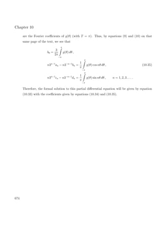 Chapter 10
are the Fourier coeﬃcients of g(θ) (with T = π). Thus, by equations (9) and (10) on that
same page of the text, we see that
b0 =
3
2π
π
−π
g(θ) dθ ,
n3n−1
an − n3−n−1
bn =
1
π
π
−π
g(θ) cos nθ dθ , (10.35)
n3n−1
cn − n3−n−1
dn =
1
π
π
−π
g(θ) sin nθ dθ , n = 1, 2, 3 . . . .
Therefore, the formal solution to this partial diﬀerential equation will be given by equation
(10.33) with the coeﬃcients given by equations (10.34) and (10.35).
674
 