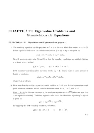 CHAPTER 11: Eigenvalue Problems and
Sturm-Liouville Equations
EXERCISES 11.2: Eigenvalues and Eigenfunctions, page 671
1. The auxiliary equation for this problem is r2
+ 2r + 26 = 0, which has roots r = −1 ± 5i.
Hence a general solution to the diﬀerential equation y + 2y + 26y = 0 is given by
y(x) = C1e−x
cos 5x + C2e−x
sin 5x.
We will now try to determine C1 and C2 so that the boundary conditions are satisﬁed. Setting
x = 0 and x = π, we ﬁnd
y(0) = C1 = 1, y(π) = −C1e−π
= −e−π
.
Both boundary conditions yield the same result, C1 = 1. Hence, there is a one parameter
family of solutions,
y(x) = e−x
cos 5x + C2e−x
sin 5x.,
where C2 is arbitrary.
13. First note that the auxiliary equation for this problem is r2
+λ = 0. To ﬁnd eigenvalues which
yield nontrivial solutions we will consider the three cases λ < 0, λ = 0, and λ > 0.
Case 1. λ < 0: In this case the roots to the auxiliary equation are ±
√
−λ (where we note that
−λ is a positive number). Therefore, a general solution to the diﬀerential equation y +λy = 0
is given by
y(x) = C1e
√
−λx
+ C2e−
√
−λx
.
By applying the ﬁrst boundary condition, we obtain
y(0) = C1 + C2 = 0 ⇒ C2 = −C1 .
675
 