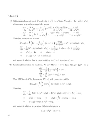 Chapter 2
19. Taking partial derivatives of M(x, y) = 2x + y/(1 + x2
y2
) and N(x, y) = −2y + x/(1 + x2
y2
)
with respect to y and x, respectively, we get
∂M
∂y
=
∂
∂y
2x +
y
1 + x2y2
=
(1)(1 + x2
y2
) − yx2
(2y)
(1 + x2y2)2
=
1 − x2
y2
(1 + x2y2)2
,
∂N
∂x
=
∂
∂x
−2y +
x
1 + x2y2
=
(1)(1 + x2
y2
) − xy2
(2x)
(1 + x2y2)2
=
1 − x2
y2
(1 + x2y2)2
.
Therefore, the equation is exact.
F(x, y) = 2x +
y
1 + x2y2
dx = x2
+
d(xy)
1 + (xy)2
= x2
+ arctan(xy) + g(y)
∂F
∂y
=
∂
∂y
x2
+ arctan(xy) + g(y) =
x
1 + (xy)2
+ g (y) = −2y +
x
1 + x2y2
⇒ g (y) = −2y ⇒ g(y) = −y2
⇒ F(x, y) = x2
− y2
+ arctan(xy)
and a general solution then is given implicitly by x2
− y2
+ arctan(xy) = c.
21. We check the equation for exactness. We have M(x, y) = 1/x + 2y2
x, N(x, y) = 2yx2
− cos y,
∂M
∂y
=
∂
∂y
1
x
+ 2y2
x = 4yx,
∂N
∂x
=
∂
∂x
2yx2
− cos y = 4yx.
Thus ∂M/∂y = ∂N/∂x. Integrating M(x, y) with respect to x yields
F(x, y) =
1
x
+ 2y2
x dx = ln |x| + x2
y2
+ g(y).
Therefore,
∂F
∂y
=
∂
∂y
ln |x| + x2
y2
+ g(y) = 2x2
y + g (y) = N(x, y) = 2yx2
− cos y
⇒ g (y) = − cos y ⇒ g(y) = (− cos y)dy = − sin y
⇒ F(x, y) = ln |x| + x2
y2
− sin y,
and a general solution to the given diﬀerential equation is
ln |x| + x2
y2
− sin y = c.
64
 