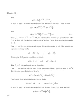 Chapter 11
Thus
y(x) = C1 e
√
−λx
− e−
√
−λx
.
In order to apply the second boundary conditions, we need to ﬁnd y (x). Thus, we have
y(x) = C1
√
−λ e
√
−λx
+ e−
√
−λx
.
Thus
y(1) = C1
√
−λ e
√
−λ
+ e−
√
−λ
= 0. (11.1)
Since
√
−λ > 0 and e
√
−λ
+ e−
√
−λ
= 0, the only way that equation (11.1) can be true is for
C1 = 0. So in this case we have only the trivial solution. Thus, there are no eigenvalues for
λ < 0.
Case 2. λ = 0: In this case we are solving the diﬀerential equation y = 0. This equation has
a general solution given by
y(x) = C1 + C2x ⇒ y (x) = C2 .
By applying the boundary conditions, we obtain
y(0) = C1 = 0 and y (1) = C1 = 0.
Thus C1 = C2 = 0, and zero is not an eigenvalue.
Case 3. λ > 0: In this case the roots to the associated auxiliary equation are r = ±
√
λi.
Therefore, the general solution is given by
y(x) = C1 cos
√
λx + C2 sin
√
λx .
By applying the ﬁrst boundary condition, we obtain
y(0) = C1 = 0 ⇒ y(x) = C2 sin
√
λx .
In order to apply the second boundary conditions we need to ﬁnd y (x). Thus, we have
y (x) = C2
√
λ cos
√
λx ,
676
 