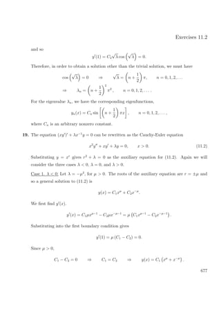 Exercises 11.2
and so
y (1) = C2
√
λ cos
√
λ = 0.
Therefore, in order to obtain a solution other than the trivial solution, we must have
cos
√
λ = 0 ⇒
√
λ = n +
1
2
π, n = 0, 1, 2, . . .
⇒ λn = n +
1
2
2
π2
, n = 0, 1, 2, . . . .
For the eigenvalue λn, we have the corresponding eigenfunctions,
yn(x) = Cn sin n +
1
2
πx , n = 0, 1, 2, . . . ,
where Cn is an arbitrary nonzero constant.
19. The equation (xy ) + λx−1
y = 0 can be rewritten as the Cauchy-Euler equation
x2
y + xy + λy = 0, x > 0. (11.2)
Substituting y = xr
gives r2
+ λ = 0 as the auxiliary equation for (11.2). Again we will
consider the three cases λ < 0, λ = 0, and λ > 0.
Case 1. λ < 0: Let λ = −µ2
, for µ > 0. The roots of the auxiliary equation are r = ±µ and
so a general solution to (11.2) is
y(x) = C1xµ
+ C2x−µ
.
We ﬁrst ﬁnd y (x).
y (x) = C1µxµ−1
− C2µx−µ−1
= µ C1xµ−1
− C2x−µ−1
.
Substituting into the ﬁrst boundary condition gives
y (1) = µ (C1 − C2) = 0.
Since µ > 0,
C1 − C2 = 0 ⇒ C1 = C2 ⇒ y(x) = C1 xµ
+ x−µ
.
677
 
