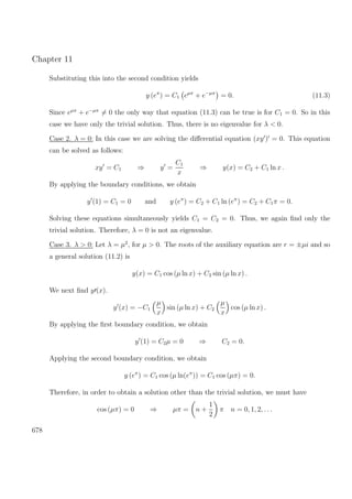 Chapter 11
Substituting this into the second condition yields
y (eπ
) = C1 eµπ
+ e−µπ
= 0. (11.3)
Since eµπ
+ e−µπ
= 0 the only way that equation (11.3) can be true is for C1 = 0. So in this
case we have only the trivial solution. Thus, there is no eigenvalue for λ < 0.
Case 2. λ = 0: In this case we are solving the diﬀerential equation (xy ) = 0. This equation
can be solved as follows:
xy = C1 ⇒ y =
C1
x
⇒ y(x) = C2 + C1 ln x .
By applying the boundary conditions, we obtain
y (1) = C1 = 0 and y (eπ
) = C2 + C1 ln (eπ
) = C2 + C1π = 0.
Solving these equations simultaneously yields C1 = C2 = 0. Thus, we again ﬁnd only the
trivial solution. Therefore, λ = 0 is not an eigenvalue.
Case 3. λ > 0: Let λ = µ2
, for µ > 0. The roots of the auxiliary equation are r = ±µi and so
a general solution (11.2) is
y(x) = C1 cos (µ ln x) + C2 sin (µ ln x) .
We next ﬁnd y (x).
y (x) = −C1
µ
x
sin (µ ln x) + C2
µ
x
cos (µ ln x) .
By applying the ﬁrst boundary condition, we obtain
y (1) = C2µ = 0 ⇒ C2 = 0.
Applying the second boundary condition, we obtain
y (eπ
) = C1 cos (µ ln(eπ
)) = C1 cos (µπ) = 0.
Therefore, in order to obtain a solution other than the trivial solution, we must have
cos (µπ) = 0 ⇒ µπ = n +
1
2
π n = 0, 1, 2, . . .
678
 
