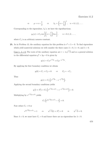 Exercises 11.2
⇒ µ = n +
1
2
⇒ λn = n +
1
2
2
, n = 0, 1, 2, . . . .
Corresponding to the eigenvalues, λn’s, we have the eigenfunctions.
yn(x) = Cn cos n +
1
2
ln x , n = 0, 1, 2, . . . ,
where Cn is an arbitrary nonzero constant.
25. As in Problem 13, the auxiliary equation for this problem is r2
+ λ = 0. To ﬁnd eigenvalues
which yield nontrivial solutions we will consider the three cases λ < 0, λ = 0, and λ > 0.
Case 1. λ < 0: The roots of the auxiliary equation are r = ±
√
−λ and so a general solution
to the diﬀerential equation y + λy = 0 is given by
y(x) = C1e
√
−λx
+ C2e−
√
−λx
.
By applying the ﬁrst boundary condition we obtain
y(0) = C1 + C2 = 0 ⇒ C2 = −C1 .
Thus
y(x) = C1 e
√
−λx
− e−
√
−λx
.
Applying the second boundary conditions yields
y 1 + λ2
= C1 e
√
−λ(1+λ2)
− e−
√
−λ(1+λ2)
= 0.
Multiplying by e
√
−λ(1+λ2)
yields
C1 e2
√
−λ(1+λ2)
− 1 = 0.
Now either C1 = 0 or
e2
√
−λ(1+λ2)
= 1 ⇒
√
−λ(1 + λ2
) = 0 ⇒
√
−λ = 0.
Since λ < 0, we must have C1 = 0 and hence there are no eigenvalues for λ < 0.
679
 