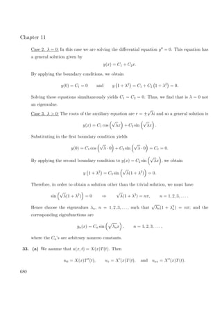 Chapter 11
Case 2. λ = 0: In this case we are solving the diﬀerential equation y = 0. This equation has
a general solution given by
y(x) = C1 + C2x.
By applying the boundary conditions, we obtain
y(0) = C1 = 0 and y 1 + λ2
= C1 + C2 1 + λ2
= 0.
Solving these equations simultaneously yields C1 = C2 = 0. Thus, we ﬁnd that is λ = 0 not
an eigenvalue.
Case 3. λ > 0: The roots of the auxiliary equation are r = ±
√
λi and so a general solution is
y(x) = C1 cos
√
λx + C2 sin
√
λx .
Substituting in the ﬁrst boundary condition yields
y(0) = C1 cos
√
λ · 0 + C2 sin
√
λ · 0 = C1 = 0.
By applying the second boundary condition to y(x) = C2 sin
√
λx , we obtain
y 1 + λ2
= C2 sin
√
λ(1 + λ2
) = 0.
Therefore, in order to obtain a solution other than the trivial solution, we must have
sin
√
λ(1 + λ2
) = 0 ⇒
√
λ(1 + λ2
) = nπ, n = 1, 2, 3, . . . .
Hence choose the eigenvalues λn, n = 1, 2, 3, . . ., such that
√
λn(1 + λ2
n) = nπ; and the
corresponding eigenfunctions are
yn(x) = Cn sin λnx , n = 1, 2, 3, . . . ,
where the Cn’s are arbitrary nonzero constants.
33. (a) We assume that u(x, t) = X(x)T(t). Then
utt = X(x)T (t), ux = X (x)T(t), and uxx = X (x)T(t).
680
 