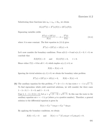 Exercises 11.2
Substituting these functions into utt = uxx + 2ux, we obtain
X(x)T (t) = X (x)T(t) + 2X (x)T(t).
Separating variables yields
X (x) + 2X (x)
X(x)
= −λ =
T (t)
T(t)
, (11.4)
where λ is some constant. The ﬁrst equation in (11.4) gives
X (x) + 2X (x) + λX(x) = 0.
Let’s now consider the boundary conditions. From u(0, t) = 0 and u(π, t) = 0, t > 0, we
conclude that
X(0)T(t) = 0 and X(π)T(t) = 0, t > 0.
Hence either T(t) = 0 for all t > 0, which implies u(x, t) ≡ 0, or
X(0) = X(π) = 0.
Ignoring the trivial solution u(x, t) ≡ 0, we obtain the boundary value problem
X (x) + 2X (x) + λX(x) = 0, X(0) = X(π) = 0.
(b) The auxiliary equation for this problem, r2
+ 2r + λ = 0, has roots r = −1 ±
√
1 − λ.
To ﬁnd eigenvalues which yield nontrivial solutions, we will consider the three cases
1 − λ < 0, 1 − λ = 0, and 1 − λ > 0.
Case 1, 1 − λ < 0 (λ > 1): Let µ = −(1 − λ) =
√
λ − 1. In this case the roots to the
auxiliary equation are r = −1 ± µi (where µ is a positive number). Therefore, a general
solution to the diﬀerential equation is given by
X(x) = C1e−x
cos µx + C2e−x
sin µx.
By applying the boundary conditions, we obtain
X(0) = C1 = 0 and X(π) = e−π
(C1 cos µπ + C2 sin µπ) = 0 .
681
 