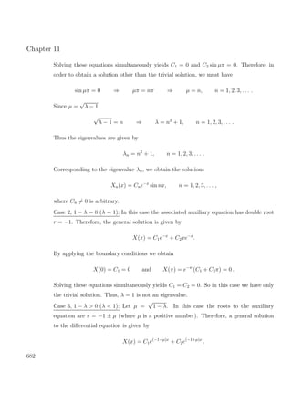 Chapter 11
Solving these equations simultaneously yields C1 = 0 and C2 sin µπ = 0. Therefore, in
order to obtain a solution other than the trivial solution, we must have
sin µπ = 0 ⇒ µπ = nπ ⇒ µ = n, n = 1, 2, 3, . . . .
Since µ =
√
λ − 1,
√
λ − 1 = n ⇒ λ = n2
+ 1, n = 1, 2, 3, . . . .
Thus the eigenvalues are given by
λn = n2
+ 1, n = 1, 2, 3, . . . .
Corresponding to the eigenvalue λn, we obtain the solutions
Xn(x) = Cne−x
sin nx, n = 1, 2, 3, . . . ,
where Cn = 0 is arbitrary.
Case 2, 1 − λ = 0 (λ = 1): In this case the associated auxiliary equation has double root
r = −1. Therefore, the general solution is given by
X(x) = C1e−x
+ C2xe−x
.
By applying the boundary conditions we obtain
X(0) = C1 = 0 and X(π) = e−π
(C1 + C2π) = 0 .
Solving these equations simultaneously yields C1 = C2 = 0. So in this case we have only
the trivial solution. Thus, λ = 1 is not an eigenvalue.
Case 3, 1 − λ > 0 (λ < 1): Let µ =
√
1 − λ. In this case the roots to the auxiliary
equation are r = −1 ± µ (where µ is a positive number). Therefore, a general solution
to the diﬀerential equation is given by
X(x) = C1e(−1−µ)x
+ C2e(−1+µ)x
.
682
 