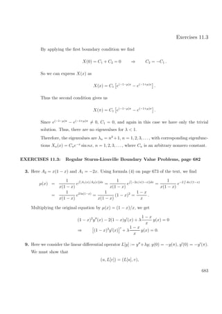 Exercises 11.3
By applying the ﬁrst boundary condition we ﬁnd
X(0) = C1 + C2 = 0 ⇒ C2 = −C1 .
So we can express X(x) as
X(x) = C1 e(−1−µ)x
− e(−1+µ)x
.
Thus the second condition gives us
X(π) = C1 e(−1−µ)π
− e(−1+µ)π
.
Since e(−1−µ)π
− e(−1+µ)π
= 0, C1 = 0, and again in this case we have only the trivial
solution. Thus, there are no eigenvalues for λ < 1.
Therefore, the eigenvalues are λn = n2
+1, n = 1, 2, 3, . . ., with corresponding eigenfunc-
tions Xn(x) = Cne−x
sin nx, n = 1, 2, 3, . . ., where Cn is an arbitrary nonzero constant.
EXERCISES 11.3: Regular Sturm-Liouville Boundary Value Problems, page 682
3. Here A2 = x(1 − x) and A1 = −2x. Using formula (4) on page 673 of the text, we ﬁnd
µ(x) =
1
x(1 − x)
e [A1(x)/A2(x)]dx
=
1
x(1 − x)
e [−2x/x(1−x)]dx
=
1
x(1 − x)
e−2 dx/(1−x)
=
1
x(1 − x)
e2 ln(1−x)
=
1
x(1 − x)
(1 − x)2
=
1 − x
x
.
Multiplying the original equation by µ(x) = (1 − x)/x, we get
(1 − x)2
y (x) − 2(1 − x)y (x) + λ
1 − x
x
y(x) = 0
⇒ (1 − x)2
y (x) + λ
1 − x
x
y(x) = 0.
9. Here we consider the linear diﬀerential operator L[y] := y +λy; y(0) = −y(π), y (0) = −y (π).
We must show that
(u, L[v]) = (L[u], v),
683
 