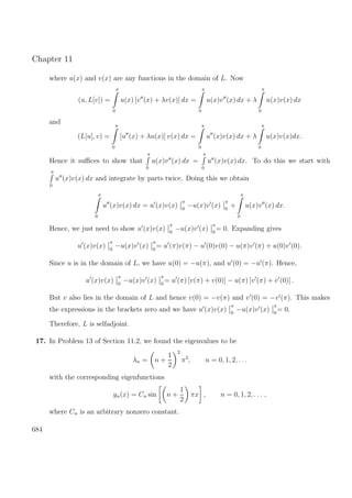Chapter 11
where u(x) and v(x) are any functions in the domain of L. Now
(u, L[v]) =
π
0
u(x) [v (x) + λv(x)] dx =
π
0
u(x)v (x) dx + λ
π
0
u(x)v(x) dx
and
(L[u], v) =
π
0
[u (x) + λu(x)] v(x) dx =
π
0
u (x)v(x) dx + λ
π
0
u(x)v(x)dx.
Hence it suﬃces to show that
π
0
u(x)v (x) dx =
π
0
u (x)v(x) dx. To do this we start with
π
0
u (x)v(x) dx and integrate by parts twice. Doing this we obtain
π
0
u (x)v(x) dx = u (x)v(x)
π
0
−u(x)v (x)
π
0
+
π
0
u(x)v (x) dx.
Hence, we just need to show u (x)v(x)
π
0
−u(x)v (x)
π
0
= 0. Expanding gives
u (x)v(x)
π
0
−u(x)v (x)
π
0
= u (π)v(π) − u (0)v(0) − u(π)v (π) + u(0)v (0).
Since u is in the domain of L, we have u(0) = −u(π), and u (0) = −u (π). Hence,
u (x)v(x)
π
0
−u(x)v (x)
π
0
= u (π) [v(π) + v(0)] − u(π) [v (π) + v (0)] .
But v also lies in the domain of L and hence v(0) = −v(π) and v (0) = −v (π). This makes
the expressions in the brackets zero and we have u (x)v(x)
π
0
−u(x)v (x)
π
0
= 0.
Therefore, L is selfadjoint.
17. In Problem 13 of Section 11.2, we found the eigenvalues to be
λn = n +
1
2
2
π2
, n = 0, 1, 2, . . .
with the corresponding eigenfunctions
yn(x) = Cn sin n +
1
2
πx , n = 0, 1, 2, . . . ,
where Cn is an arbitrary nonzero constant.
684
 
