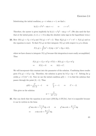 Exercises 2.4
Substituting the initial condition, y = π when x = 1, we ﬁnd c.
ln |1| + 12
π2
− sin π = c ⇒ c = π2
.
Therefore, the answer is given implicitly by ln |x| + x2
y2
− sin y = π2
. (We also used the fact
that at the initial point, (1, π), x > 0 to skip the absolute value sign in the logarithmic term.)
23. Here M(t, y) = et
y + tet
y and N(t, y) = tet
+ 2. Thus My(t, y) = et
+ tet
= Nt(t, y) and so
the equation is exact. To ﬁnd F(t, y) we ﬁrst integrate N(t, y) with respect to y to obtain
F(t, y) = (tet
+ 2) dy = (tet
+ 2)y + h(t),
where we have chosen to integrate N(t, y) because this integration is more easily accomplished.
Thus
Ft(t, y) = et
y + tet
y + h (t) = M(t, y) = et
y + tet
y
⇒ h (t) = 0 ⇒ h(t) = C.
We will incorporate this constant into the parameter of the solution. Combining these results
gives F(t, y) = tet
y + 2y. Therefore, the solution is given by tet
y + 2y = C. Solving for y
yields y = C/(tet
+ 2). Now we use the initial condition y(0) = −1 to ﬁnd the solution that
passes through the point (0, −1). Thus
y(0) =
C
0 + 2
= −1 ⇒
C
2
= −1 ⇒ C = −2.
This gives us the solution
y = −
2
tet + 2
.
25. One can check that the equation is not exact (∂M/∂y = ∂N/∂x), but it is separable because
it can be written in the form
y2
sin x dx +
1 − y
x
dy = 0 ⇒ y2
sin x dx =
y − 1
x
dy
⇒ x sin x dx =
y − 1
y2
dy.
65
 