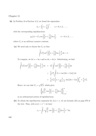 Chapter 11
23. In Problem 19 of Section 11.2, we found the eigenvalues
λn = n +
1
2
2
, n = 0, 1, 2, . . . ,
with the corresponding eigenfunctions
yn(x) = Cn cos n +
1
2
ln x , n = 0, 1, 2, . . . ,
where Cn is an arbitrary nonzero constant.
(a) We need only to choose the Cn so that
eπ
1
C2
n cos2
n +
1
2
ln x
1
x
dx = 1.
To compute, we let u = ln x and so du = dx/x. Substituting, we ﬁnd
eπ
1
C2
n cos2
n +
1
2
ln x
1
x
dx = C2
n
π
0
cos2
n +
1
2
u du
=
1
2
C2
n
π
0
{1 + cos [(2n + 1)u]} du
=
1
2
C2
n u +
1
2n + 1
sin [(2n + 1)u]
π
0
=
π
2
C2
n .
Hence, we can take Cn = 2/π, which gives
2
π
cos n +
1
2
ln x
∞
n=0
,
as an orthonormal system of eigenfunctions.
(b) To obtain the eigenfunction expansion for f(x) = x, we use formula (25) on page 679 of
the text. Thus, with w(x) = x−1
, we have
cn =
eπ
1
x
2
π
cos n +
1
2
ln x x−1
dx.
686
 