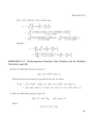 Exercises 11.4
Let u = ln x. Then du = dx/x, and we have
cn =
2
π
π
0
eu
cos n +
1
2
u du
=
2
π
eu
cos[(n + 1/2)u] + eu
(n + 1/2) sin[(n + 1/2)u]
1 + (n + 1/2)2
π
0
=
2
π
eπ
(n + 1/2) sin[(n + 1/2)π] − 1
1 + (n + 1/2)2
=
2
π
(−1)n
eπ
(n + 1/2) − 1
1 + (n + 1/2)2
.
Therefore,
x =
∞
n=0
cn
2
π
cos n +
1
2
ln x
=
2
π
∞
n=0
(−1)n
eπ
(n + 1/2) − 1
1 + (n + 1/2)2
cos n +
1
2
ln x .
EXERCISES 11.4: Nonhomogeneous Boundary Value Problems and the Fredholm
Alternative, page 692
3. Here our diﬀerential operator is given by
L[y] = 1 + x2
y + 2xy + y.
Substituting into the formula (3) page 684 of the text, we obtain
L+
[y] = (1 + x2
)y − (2xy) + y = 2xy + (1 + x2
)y − 2y − 2xy + y
= 2y + 2xy + 2xy + (1 + x2
)y − 2y − 2xy + y = (1 + x2
)y + 2xy + y.
7. Here our diﬀerential operator is given by
L[y] = y − 2y + 10y; y(0) = y(π) = 0.
Hence
L+
[v] = v + 2v + 10v.
687
 