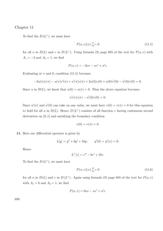 Chapter 11
To ﬁnd the D (L+
), we must have
P(u, v)(x)
π
0
= 0 (11.5)
for all u in D(L) and v in D (L+
). Using formula (9) page 685 of the text for P(u, v) with
A1 = −2 and A2 = 1, we ﬁnd
P(u, v) = −2uv − uv + u v.
Evaluating at π and 0, condition (11.5) becomes
−2u(π)v(π) − u(π)v (π) + u (π)v(π) + 2u(0)v(0) + u(0)v (0) − u (0)v(0) = 0.
Since u in D(L), we know that u(0) = u(π) = 0. Thus the above equation becomes
u (π)v(π) − u (0)v(0) = 0.
Since u (π) and u (0) can take on any value, we must have v(0) = v(π) = 0 for this equation
to hold for all u in D(L). Hence D (L+
) consists of all function v having continuous second
derivatives on [0, π] and satisfying the boundary condition
v(0) = v(π) = 0.
11. Here our diﬀerential operator is given by
L[y] = y + 6y + 10y; y (0) = y (π) = 0.
Hence
L+
[v] = v − 6v + 10v.
To ﬁnd the D (L+
), we must have
P(u, v)(x)
π
0
= 0 (11.6)
for all u in D(L) and v in D (L+
). Again using formula (9) page 685 of the text for P(u, v)
with A1 = 6 and A2 = 1, we ﬁnd
P(u, v) = 6uv − uv + u v.
688
 