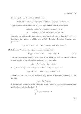 Exercises 11.4
Evaluating at π and 0, condition (11.6) becomes
6u(π)v(π) − u(π)v (π) + u (π)v(π) − 6u(0)v(0) + u(0)v (0) − u (0)v(0) = 0.
Applying the boundary conditions u (0) = u (π) = 0 to the above equation yields
6u(π)v(π) − u(π)v (π) − 6u(0)v(0) + u(0)v (0) = 0
⇒ u(π) [6v(π) − v (π)] − u(0) [6v(0) − v (0)] = 0.
Since u(π) and u(0) can take on any value, we must have 6v(π)−v (π) = 0 and 6v(0)−v (0) = 0
in order for the equation to hold for all u in D(L). Therefore, the adjoint boundary value
problem is
L+
[v] = v − 6v + 10v; 6v(π) = v (π) and 6v(0) = v (0).
17. In Problem 7 we found the adjoint boundary value problem
L+
[v] = v + 2v + 10v; v(0) = v(π) = 0. (11.7)
The auxiliary equation for (11.7) is r2
+ 2r + 10 = 0, which has roots r = −1 ± 3i. Hence a
general solution to the diﬀerential equation in (11.7) is given by
y(x) = C1e−x
cos 3x + C2e−x
sin 3x.
Using the boundary conditions in (11.7) to determine C1 and C2, we ﬁnd
y(0) = C1 = 0 and y(π) = −C1e−π
= 0.
Thus C1 = 0 and C2 is arbitrary. Therefore, every solution to the adjoint problem (11.7) has
the form
y(x) = C2e−x
sin 3x.
It follows from the Fredholm alternative that if h is continuous, then the nonhomogeneous
problem has a solution if and only if
π
0
h(x)e−x
sin 3x dx = 0.
689
 