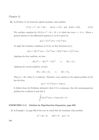 Chapter 11
21. In Problem 11 we found the adjoint boundary value problem
L+
[v] = v − 6v + 10v; 6v(π) = v (π) and 6v(0) = v (0). (11.8)
The auxiliary equation for (11.8) is r2
− 6r + 10 = 0, which has roots r = 3 ± i. Hence a
general solution to the diﬀerential equation in (11.8) is given by
y(x) = C1e3x
cos x + C2e3x
sin x.
To apply the boundary conditions in (11.8), we ﬁrst determine y (x).
y (x) = 3C1e3x
cos x − C1e3x
sin x + 3C2e3x
sin x + C2e3x
cos x.
Applying the ﬁrst condition, we have
−6C1e3π
= −3C1e3π
− C2e3π
⇒ 3C1 = C2 .
Applying the second condition, we have
6C1 = 3C1 + C2 ⇒ 3C1 = C2 .
Thus C2 = 3C1 where C1 is arbitrary. Therefore, every solution to the adjoint problem (11.8)
has the form
y(x) = C1e3x
(cos x + 3 sin x).
It follows from the Fredholm alternative that if h is continuous, then the nonhomogeneous
problem has a solution if and only if
π
0
h(x)e3x
(cos x + 3 sin x) dx = 0.
EXERCISES 11.5: Solution by Eigenfunction Expansion, page 698
3. In Example 1 on page 696 of the text we noted that the boundary value problem
y + λy = 0; y(0) = 0, y(π) = 0,
690
 