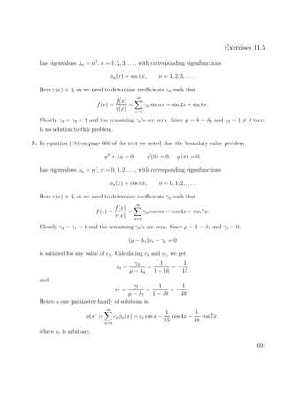 Exercises 11.5
has eigenvalues λn = n2
, n = 1, 2, 3, . . ., with corresponding eigenfunctions
φn(x) = sin nx, n = 1, 2, 3, . . . .
Here r(x) ≡ 1, so we need to determine coeﬃcients γn such that
f(x) =
f(x)
r(x)
=
∞
n=1
γn sin nx = sin 2x + sin 8x.
Clearly γ2 = γ8 = 1 and the remaining γn’s are zero. Since µ = 4 = λ2 and γ2 = 1 = 0 there
is no solution to this problem.
5. In equation (18) on page 666 of the text we noted that the boundary value problem
y + λy = 0; y (0) = 0, y (π) = 0,
has eigenvalues λn = n2
, n = 0, 1, 2, . . ., with corresponding eigenfunctions
φn(x) = cos nx, n = 0, 1, 2, . . . .
Here r(x) ≡ 1, so we need to determine coeﬃcients γn such that
f(x) =
f(x)
r(x)
=
∞
n=0
γn cos nx = cos 4x + cos 7x.
Clearly γ4 = γ7 = 1 and the remaining γn’s are zero. Since µ = 1 = λ1 and γ1 = 0,
(µ − λ1) c1 − γ1 = 0
is satisﬁed for any value of c1. Calculating c4 and c7, we get
c4 =
γ4
µ − λ4
=
1
1 − 16
= −
1
15
and
c7 =
γ7
µ − λ7
=
1
1 − 49
= −
1
48
.
Hence a one parameter family of solutions is
φ(x) =
∞
n=0
cnφn(x) = c1 cos x −
1
15
cos 4x −
1
48
cos 7x ,
where c1 is arbitrary.
691
 