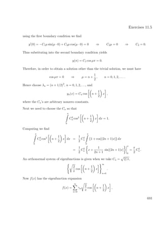 Exercises 11.5
using the ﬁrst boundary condition we ﬁnd
y (0) = −C1µ sin(µ · 0) + C2µ cos(µ · 0) = 0 ⇒ C2µ = 0 ⇒ C2 = 0.
Thus substituting into the second boundary condition yields
y(π) = C1 cos µπ = 0.
Therefore, in order to obtain a solution other than the trivial solution, we must have
cos µπ = 0 ⇒ µ = n +
1
2
, n = 0, 1, 2, . . . .
Hence choose λn = (n + 1/2)2
, n = 0, 1, 2, . . ., and
yn(x) = Cn cos n +
1
2
x ,
where the Cn’s are arbitrary nonzero constants.
Next we need to choose the Cn so that
π
0
C2
n cos2
n +
1
2
x dx = 1.
Computing we ﬁnd
π
0
C2
n cos2
n +
1
2
x dx =
1
2
C2
n
π
0
{1 + cos[(2n + 1)x]} dx
=
1
2
C2
n x +
1
2n + 1
sin[(2n + 1)x]
π
0
=
π
2
C2
n .
An orthonormal system of eigenfunctions is given when we take Cn = 2/π,
2
π
cos n +
1
2
x
∞
n=0
.
Now f(x) has the eigenfunction expansion
f(x) =
∞
n=0
γn
2
π
cos n +
1
2
x ,
693
 
