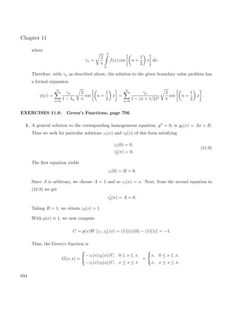 Chapter 11
where
γn =
2
π
π
0
f(x) cos n +
1
2
x dx.
Therefore, with γn as described above, the solution to the given boundary value problem has
a formal expansion
φ(x) =
∞
n=0
γn
1 − λn
2
π
cos n +
1
2
x =
∞
n=0
γn
1 − (n + 1/2)2
2
π
cos n +
1
2
x .
EXERCISES 11.6: Green’s Functions, page 706
1. A general solution to the corresponding homogeneous equation, y = 0, is yh(x) = Ax + B.
Thus we seek for paricular solutions z1(x) and z2(x) of this form satisfying
z1(0) = 0,
z2(π) = 0.
(11.9)
The ﬁrst equation yields
z1(0) = B = 0.
Since A is arbitrary, we choose A = 1 and so z1(x) = x. Next, from the second equation in
(11.9) we get
z2(π) = A = 0.
Taking B = 1, we obtain z2(x) = 1.
With p(x) ≡ 1, we now compute
C = p(x)W [z1, z2] (x) = (1)[(x)(0) − (1)(1)] = −1.
Thus, the Green’s function is
G(x, s) =
−z1(s)z2(x)/C, 0 ≤ s ≤ x,
−z1(x)z2(s)/C, x ≤ s ≤ π
=
s, 0 ≤ s ≤ x,
x, x ≤ s ≤ π.
694
 