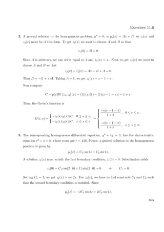 Exercises 11.6
3. A general solution to the homogeneous problem, y = 0, is yh(x) = Ax + B, so z1(x) and
z2(x) must be of this form. To get z1(x) we want to choose A and B so that
z1(0) = B = 0.
Since A is arbitrary, we can set it equal to 1 and z1(x) = x. Next, to get z2(x) we need to
choose A and B so that
z2(π) + z2(π) = Aπ + B + A = 0.
Thus B = −(1 + π)A. Taking A = 1, we get z2(x) = x − 1 − π.
Now compute
C = p(x)W [z1, z2] (x) = (1)[(x)(1) − (1)(x − 1 − π)] = 1 + π.
Thus, the Green’s function is
G(x, s) =
−z1(s)z2(x)/C, 0 ≤ s ≤ x,
−z1(x)z2(s)/C, x ≤ s ≤ π
=



−s(x − 1 − π)
1 + π
, 0 ≤ s ≤ x,
−x(s − 1 − π)
1 + π
, x ≤ s ≤ π.
5. The corresponding homogeneous diﬀerential equation, y + 4y = 0, has the characteristic
equation r2
+ 4 = 0, whose roots are r = ±2i. Hence, a general solution to the homogeneous
problem is given by
yh(x) = C1 cos 2x + C2 sin 2x.
A solution z1(x) must satisfy the ﬁrst boundary condition, z1(0) = 0. Substitution yields
z1(0) = C1 cos(2 · 0) + C2 sin(2 · 0) = 0 ⇒ C1 = 0.
Setting C2 = 1, we get z1(x) = sin 2x. For z2(x), we have to ﬁnd constants C1 and C2 such
that the second boundary condition is satisﬁed. Since
yh(x) = −2C1 sin 2x + 2C2 cos 2x,
695
 