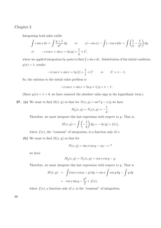Chapter 2
Integrating both sides yields
x sin x dx =
y − 1
y2
dy ⇒ x(− cos x) − (− cos x)dx =
1
y
−
1
y2
dy
⇒ −x cos x + sin x = ln |y| +
1
y
+ C,
where we applied integration by parts to ﬁnd x sin x dx. Substitution of the initial condition,
y(π) = 1, results
−π cos π + sin π = ln |1| +
1
1
+ C ⇒ C = π − 1.
So, the solution to the initial value problem is
−x cos x + sin x = ln y + 1/y + π − 1 .
(Since y(π) = 1 > 0, we have removed the absolute value sign in the logarithmic term.)
27. (a) We want to ﬁnd M(x, y) so that for N(x, y) = sec2
y − x/y we have
My(x, y) = Nx(x, y) = −
1
y
.
Therefore, we must integrate this last expression with respect to y. That is,
M(x, y) = −
1
y
dy = − ln |y| + f(x),
where f(x), the “constant” of integration, is a function only of x.
(b) We want to ﬁnd M(x, y) so that for
N(x, y) = sin x cos y − xy − e−y
we have
My(x, y) = Nx(x, y) = cos x cos y − y.
Therefore, we must integrate this last expression with respect to y. That is
M(x, y) = (cos x cos y − y) dy = cos x cos y dy − y dy
= cos x sin y −
y2
2
+ f(x),
where f(x), a function only of x, is the “constant” of integration.
66
 