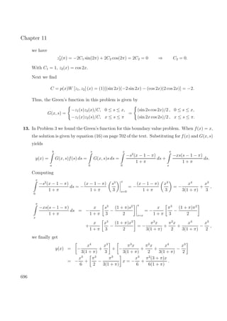 Chapter 11
we have
z2(π) = −2C1 sin(2π) + 2C2 cos(2π) = 2C2 = 0 ⇒ C2 = 0.
With C1 = 1, z2(x) = cos 2x.
Next we ﬁnd
C = p(x)W [z1, z2] (x) = (1)[(sin 2x)(−2 sin 2x) − (cos 2x)(2 cos 2x)] = −2.
Thus, the Green’s function in this problem is given by
G(x, s) =
−z1(s)z2(x)/C, 0 ≤ s ≤ x,
−z1(x)z2(s)/C, x ≤ s ≤ π
=
(sin 2s cos 2x)/2 , 0 ≤ s ≤ x,
(sin 2x cos 2s)/2 , x ≤ s ≤ π.
13. In Problem 3 we found the Green’s function for this boundary value problem. When f(x) = x,
the solution is given by equation (16) on page 702 of the text. Substituting for f(x) and G(x, s)
yields
y(x) =
b
a
G(x, s)f(s) ds =
π
0
G(x, s)s ds =
x
0
−s2
(x − 1 − π)
1 + π
ds +
π
x
−xs(s − 1 − π)
1 + π
ds.
Computing
x
0
−s2
(x − 1 − π)
1 + π
ds = −
(x − 1 − π)
1 + π
s3
3
x
s=0
= −
(x − 1 − π)
1 + π
x3
3
= −
x4
3(1 + π)
+
x3
3
,
π
x
−xs(s − 1 − π)
1 + π
ds = −
x
1 + π
s3
3
−
(1 + π)s2
2
π
s=x
= −
x
1 + π
π3
3
−
(1 + π)π2
2
+
x
1 + π
x3
3
−
(1 + π)x2
2
= −
π3
x
3(1 + π)
+
π2
x
2
+
x4
3(1 + π)
−
x3
2
,
we ﬁnally get
y(x) = −
x4
3(1 + π)
+
x3
3
+ −
π3
x
3(1 + π)
+
π2
x
2
+
x4
3(1 + π)
−
x3
2
= −
x3
6
+
π2
2
−
π3
3(1 + π)
x = −
x3
6
+
π2
(3 + π)x
6(1 + π)
.
696
 