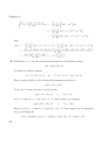 Chapter 11
1
x
(ex
− e−x
)(es
− e2−s
)(−s)
2 − 2e2
ds = −
ex
− e−x
2 − 2e2
1
x
ses
− se2−s
ds
= −
ex
− e−x
2 − 2e2
ses
− es
+ se2−s
+ e2−s 1
x
= −
ex
− e−x
2 − 2e2
2e − xex
− ex
+ xe2−x
+ e2−x
.
Thus
y(x) = −
ex
− e2−x
2 − 2e2
xex
− ex
+ xe−x
+ e−x
−
ex
− e−x
2 − 2e2
2e − xex
− ex
+ xe2−x
+ e2−x
=
−(ex
− e2−x
)(xex
− ex
+ xe−x
+ e−x
) − (ex
− e−x
)(2e − xex
+ ex
− xe2−x
− e2−x
)
2 − 2e2
=
−2x + 2xe2
− 2e1+x
+ 2e1−x
2 − 2e2
= −x +
e1+x
− e1−x
e2 − 1
.
25. Substitution y = xr
into the corresponding homogeneous Cauchy-Euler equation
x2
y − 2xy + 2y = 0,
we obtain the auxiliary equation
r(r − 1) − 2r + 2 = 0 or r2
− 3r + 2 = (r − 1)(r − 2) = 0.
Hence a general solution to the corresponding homogeneous equation is
yh(x) = C1x + C2x2
.
To get z1(x) we want to choose C1 and C2 so that
z1(1) = C1 + C2 = 0 ⇒ C2 = −C1 .
Let C1 = 1, then C2 = −1 and z1(x) = x − x2
. Next we ﬁnd z2(x) satisfying
z2(2) = 2C1 + 4C2 = 0 ⇒ C1 = −2C2 .
Hence, we let C2 = −1, then C1 = 2 and z2(x) = 2x − x2
. Now compute (see the formula for
K(x, s) in Problem 22)
C(s) = A2(s)W [z1, z2] (s) = s2
(s − s2
)(2 − 2s) − (1 − 2s)(2s − s2
)
698
 