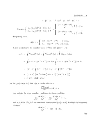 Exercises 11.6
= s2
2s − 4s2
+ 2s3
− 2s + 5s2
− 2s3
= s4
,
K(x, s) =
−z1(s)z2(x)/C(s), 1 ≤ s ≤ x,
−z1(x)z2(s)/C(s), x ≤ s ≤ 2
=



−
(s − s2
)(2x − x2
)
s4
, 1 ≤ s ≤ x,
−
(x − x2
)(2s − s2
)
s4
, x ≤ s ≤ 2.
Simplifying yields
K(x, s) =
−x(2 − x)(s−3
− s−2
), 1 ≤ s ≤ x,
−x(1 − x)(2s−3
− s−2
), x ≤ s ≤ 2.
Hence, a solution to the boundary value problem with f(x) = −x is
y(x) =
b
a
K(x, s)f(s) ds =
x
1
K(x, s)f(s) ds +
2
x
K(x, s)f(s) ds
=
x
1
[−x(2 − x)(s−3
− s−2
)](−s) ds +
2
x
[−x(1 − x)(2s−3
− s−2
)](−s) ds
= 2x − x2
x
1
s−2
− s−1
ds + x − x2
2
x
2s−2
− s−1
ds
= 2x − x2
−s−1
− ln s
x
1
+ x − x2
−2s−1
− ln s
2
x
= x2
ln 2 − x ln 2 − x ln x .
29. Let f(x) = δ(x − s). Let H(x, s) be the solution to
∂4
H(x, s)
∂x4
= −δ(x − s)
that satisﬁes the given boundary conditions, the jump condition
lim
x→s+
∂3
H(x, s)
∂x3
− lim
x→s−
∂3
H(x, s)
∂x3
= −1,
and H, ∂H/∂x, ∂2
H/∂x2
are continuous on the square [0, π] × [0, π]. We begin by integrating
to obtain
∂3
H(x, s)
∂x3
= −u(x − s) + C1 ,
699
 