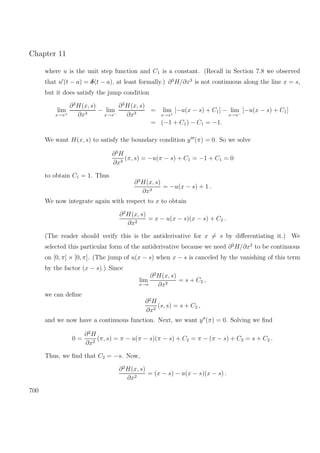 Chapter 11
where u is the unit step function and C1 is a constant. (Recall in Section 7.8 we observed
that u (t − a) = δ(t − a), at least formally.) ∂3
H/∂x3
is not continuous along the line x = s,
but it does satisfy the jump condition
lim
x→s+
∂3
H(x, s)
∂x3
− lim
x→s−
∂3
H(x, s)
∂x3
= lim
x→s+
[−u(x − s) + C1] − lim
x→s−
[−u(x − s) + C1]
= (−1 + C1) − C1 = −1.
We want H(x, s) to satisfy the boundary condition y (π) = 0. So we solve
∂3
H
∂x3
(π, s) = −u(π − s) + C1 = −1 + C1 = 0
to obtain C1 = 1. Thus
∂3
H(x, s)
∂x3
= −u(x − s) + 1 .
We now integrate again with respect to x to obtain
∂2
H(x, s)
∂x2
= x − u(x − s)(x − s) + C2 .
(The reader should verify this is the antiderivative for x = s by diﬀerentiating it.) We
selected this particular form of the antiderivative because we need ∂2
H/∂x2
to be continuous
on [0, π] × [0, π]. (The jump of u(x − s) when x − s is canceled by the vanishing of this term
by the factor (x − s).) Since
lim
x→s
∂2
H(x, s)
∂x2
= s + C2 ,
we can deﬁne
∂2
H
∂x2
(s, s) = s + C2 ,
and we now have a continuous function. Next, we want y (π) = 0. Solving we ﬁnd
0 =
∂2
H
∂x2
(π, s) = π − u(π − s)(π − s) + C2 = π − (π − s) + C2 = s + C2 .
Thus, we ﬁnd that C2 = −s. Now,
∂2
H(x, s)
∂x2
= (x − s) − u(x − s)(x − s) .
700
 