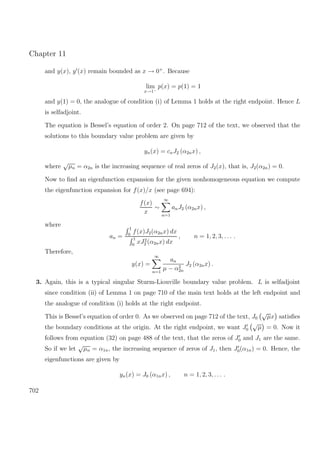 Chapter 11
and y(x), y (x) remain bounded as x → 0+
. Because
lim
x→1−
p(x) = p(1) = 1
and y(1) = 0, the analogue of condition (i) of Lemma 1 holds at the right endpoint. Hence L
is selfadjoint.
The equation is Bessel’s equation of order 2. On page 712 of the text, we observed that the
solutions to this boundary value problem are given by
yn(x) = cnJ2 (α2nx) ,
where
√
µn = α2n is the increasing sequence of real zeros of J2(x), that is, J2(α2n) = 0.
Now to ﬁnd an eigenfunction expansion for the given nonhomogeneous equation we compute
the eigenfunction expansion for f(x)/x (see page 694):
f(x)
x
∼
∞
n=1
anJ2 (α2nx) ,
where
an =
1
0
f(x)J2(α2nx) dx
1
0
xJ2
2 (α2nx) dx
, n = 1, 2, 3, . . . .
Therefore,
y(x) =
∞
n=1
an
µ − α2
2n
J2 (α2nx) .
3. Again, this is a typical singular Sturm-Liouville boundary value problem. L is selfadjoint
since condition (ii) of Lemma 1 on page 710 of the main text holds at the left endpoint and
the analogue of condition (i) holds at the right endpoint.
This is Bessel’s equation of order 0. As we observed on page 712 of the text, J0
√
µx satisﬁes
the boundary conditions at the origin. At the right endpoint, we want J0
√
µ = 0. Now it
follows from equation (32) on page 488 of the text, that the zeros of J0 and J1 are the same.
So if we let
√
µn = α1n, the increasing sequence of zeros of J1, then J0(α1n) = 0. Hence, the
eigenfunctions are given by
yn(x) = J0 (α1nx) , n = 1, 2, 3, . . . .
702
 