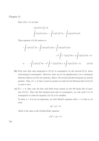 Chapter 11
Since φ(1) = 0, we have
xφ(x)φ (x)
1
0
= 0,
1
0
φ(x)φ (x) dx = −
1
0
x [φ (x)]
2
dx −
1
0
xφ(x)φ (x) dx.
Thus equation (11.10) reduces to
−
1
0
x [φ (x)]
2
dx −
1
0
xφ(x)φ (x) dx +
1
0
xφ(x)φ (x) dx
−ν2
1
0
x−1
[φ(x)]2
dx + λ
1
0
x[φ(x)]2
dx = 0
⇒ −
1
0
x [φ (x)]
2
dx − ν2
1
0
x−1
[φ(x)]2
dx + λ
1
0
x[φ(x)]2
dx = 0. (11.11)
(b) First note that each integrand in (11.11) is nonnegative on the interval (0, 1), hence
each integral is nonnegative. Moreover, since φ(x) is an eigenfunction, it is a continuous
function which is not the zero function. Hence, the second and third integrals are strictly
positive. Thus, if ν > 0, then λ must be positive in order for the left-hand side of (11.11)
to sum to zero.
(c) If ν = 0, then only the ﬁrst and third terms remain on the left hand side of equa-
tion (11.11). Since the ﬁrst integral need only be nonnegative, we only need λ to be
nonnegative in order for equation (11.11) to be satisﬁed.
To show λ = 0 is not an eigenvalue, we solve Bessel’s equation with ν = 0, that is, we
solve
xy + y = 0,
which is the same as the Cauchy-Euler equation
x2
y + xy = 0.
704
 