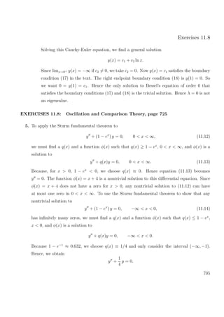 Exercises 11.8
Solving this Cauchy-Euler equation, we ﬁnd a general solution
y(x) = c1 + c2 ln x.
Since limx→0+ y(x) = −∞ if c2 = 0, we take c2 = 0. Now y(x) = c1 satisﬁes the boundary
condition (17) in the text. The right endpoint boundary condition (18) is y(1) = 0. So
we want 0 = y(1) = c1. Hence the only solution to Bessel’s equation of order 0 that
satisﬁes the boundary conditions (17) and (18) is the trivial solution. Hence λ = 0 is not
an eigenvalue.
EXERCISES 11.8: Oscillation and Comparison Theory, page 725
5. To apply the Sturm fundamental theorem to
y + (1 − ex
) y = 0, 0 < x < ∞, (11.12)
we must ﬁnd a q(x) and a function φ(x) such that q(x) ≥ 1 − ex
, 0 < x < ∞, and φ(x) is a
solution to
y + q(x)y = 0, 0 < x < ∞. (11.13)
Because, for x > 0, 1 − ex
< 0, we choose q(x) ≡ 0. Hence equation (11.13) becomes
y = 0. The function φ(x) = x + 4 is a nontrivial solution to this diﬀerential equation. Since
φ(x) = x + 4 does not have a zero for x > 0, any nontrivial solution to (11.12) can have
at most one zero in 0 < x < ∞. To use the Sturm fundamental theorem to show that any
nontrivial solution to
y + (1 − ex
) y = 0, −∞ < x < 0, (11.14)
has inﬁnitely many zeros, we must ﬁnd a q(x) and a function φ(x) such that q(x) ≤ 1 − ex
,
x < 0, and φ(x) is a solution to
y + q(x)y = 0, −∞ < x < 0.
Because 1 − e−1
≈ 0.632, we choose q(x) ≡ 1/4 and only consider the interval (−∞, −1).
Hence, we obtain
y +
1
4
y = 0,
705
 